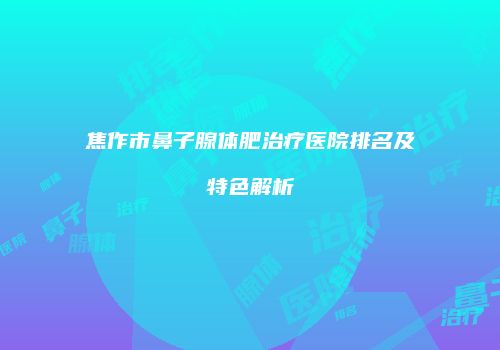 焦作市鼻子腺体肥治疗医院排名及特色解析