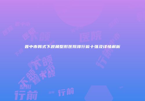 晋中市韩式下颌角整形医院排行前十强及详情解析