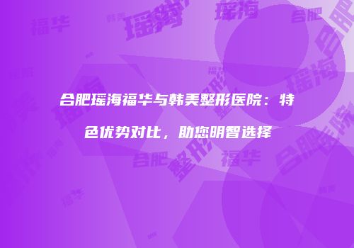 合肥瑶海福华与韩美整形医院：特色优势对比，助您明智选择