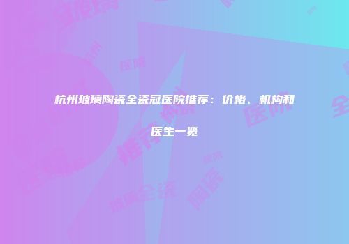 杭州玻璃陶瓷全瓷冠医院推荐：价格、机构和医生一览