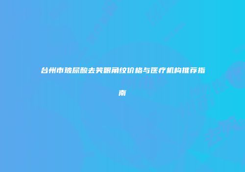 台州市玻尿酸去笑眼角纹价格与医疗机构推荐指南