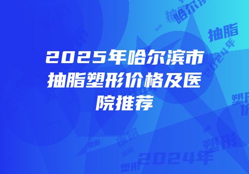 2025年哈尔滨市抽脂塑形价格及医院推荐