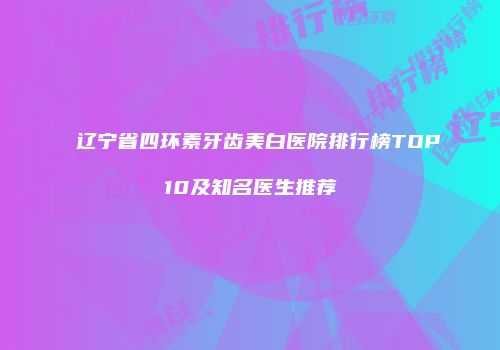 辽宁省四环素牙齿美白医院排行榜TOP10及知名医生推荐