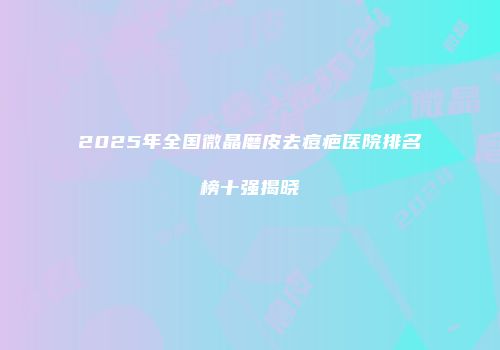 2025年全国微晶磨皮去痘疤医院排名榜十强揭晓