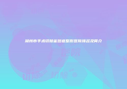 湖州市手术切除雀斑痣整形医院排名及简介