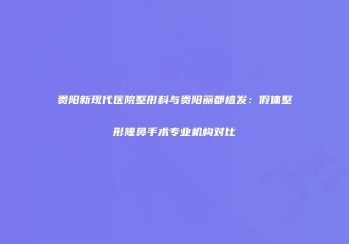 贵阳新现代医院整形科与贵阳丽都植发：假体整形隆鼻手术专业机构对比