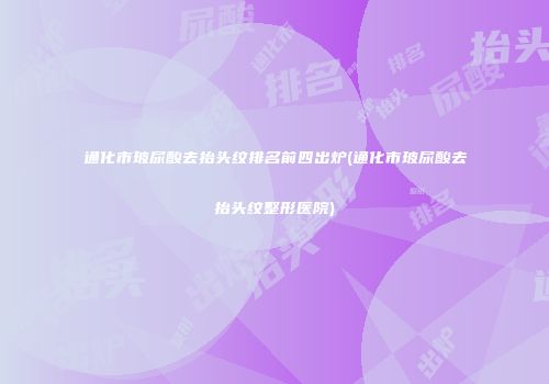 通化市玻尿酸去抬头纹排名前四出炉(通化市玻尿酸去抬头纹整形医院)