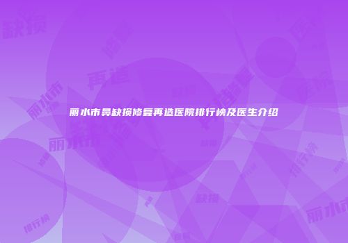 丽水市鼻缺损修复再造医院排行榜及医生介绍