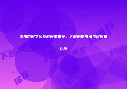 潮州市国字脸整形医生推荐：下颌角整形术与名医排行榜