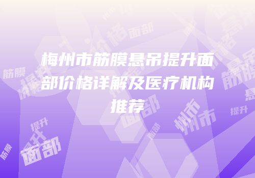 梅州市筋膜悬吊提升面部价格详解及医疗机构推荐
