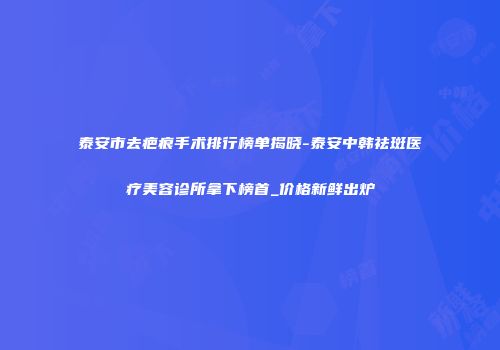 泰安市去疤痕手术排行榜单揭晓-泰安中韩祛斑医疗美容诊所拿下榜首_价格新鲜出炉