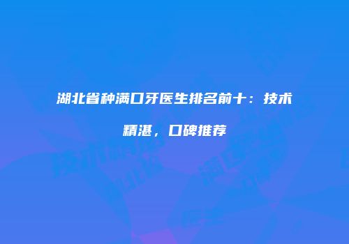 湖北省种满口牙医生排名前十：技术精湛，口碑推荐