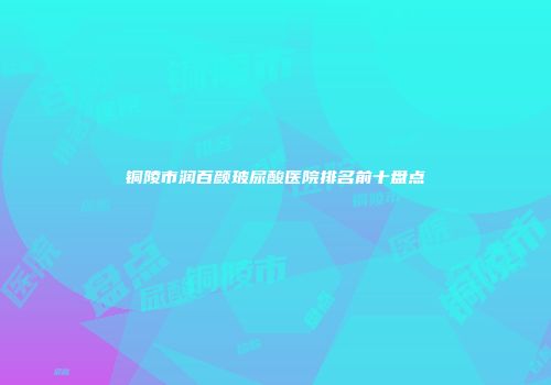 铜陵市润百颜玻尿酸医院排名前十盘点