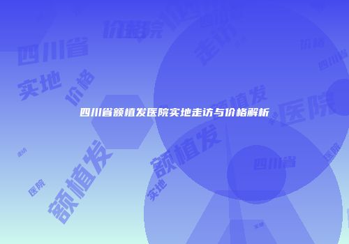 四川省额植发医院实地走访与价格解析