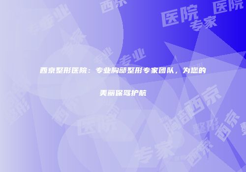 西京整形医院：专业胸部整形专家团队，为您的美丽保驾护航