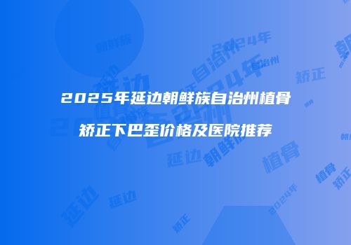 2025年延边朝鲜族自治州植骨矫正下巴歪价格及医院推荐