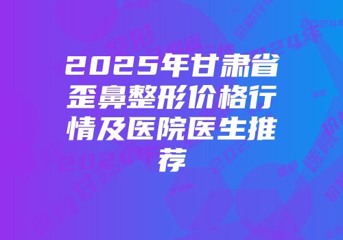 2025年甘肃省歪鼻整形价格行情及医院医生推荐