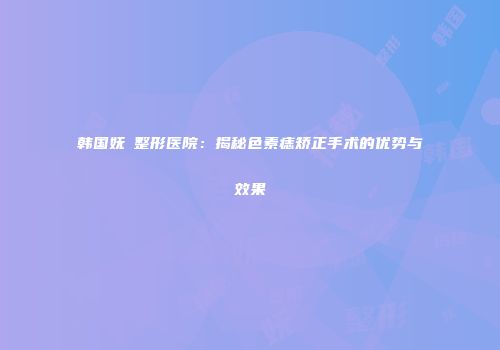 韩国妩婯整形医院：揭秘色素痣矫正手术的优势与效果