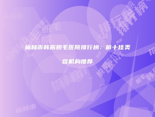 榆林市韩辰脱毛医院排行榜：前十佳美容机构推荐