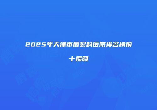 2025年天津市唇裂科医院排名榜前十揭晓