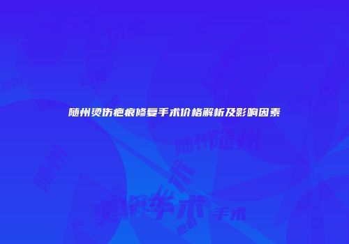 随州烫伤疤痕修复手术价格解析及影响因素
