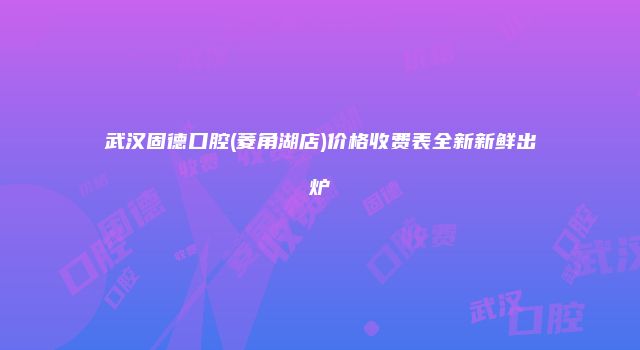 武汉固德口腔(菱角湖店)价格收费表全新新鲜出炉