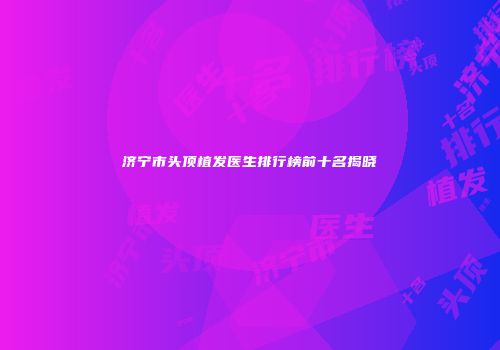 济宁市头顶植发医生排行榜前十名揭晓