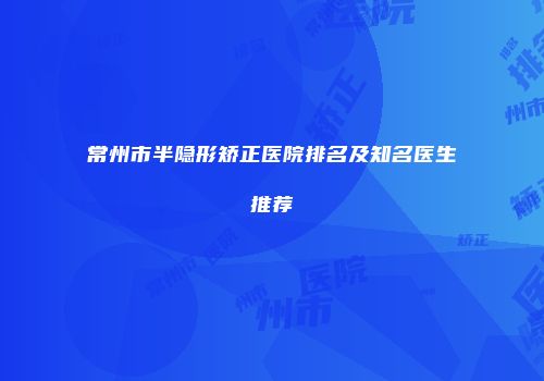 常州市半隐形矫正医院排名及知名医生推荐