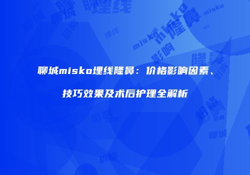 聊城misko埋线隆鼻：价格影响因素、技巧效果及术后护理全解析
