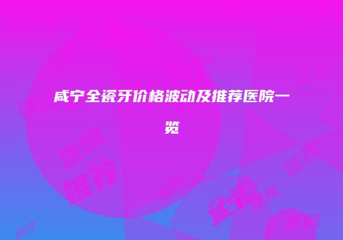 咸宁全瓷牙价格波动及推荐医院一览
