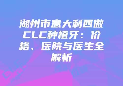 湖州市意大利西傲CLC种植牙：价格、医院与医生全解析