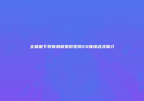 全国磨下颚骨削骨整形医院20强排名及简介