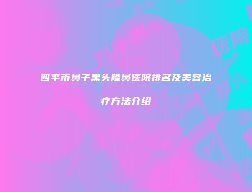 四平市鼻子黑头隆鼻医院排名及美容治疗方法介绍