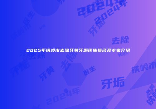 2025年铁岭市去除牙黄牙垢医生排名及专家介绍