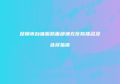 昆明市自体脂肪面部填充医院排名及选择指南