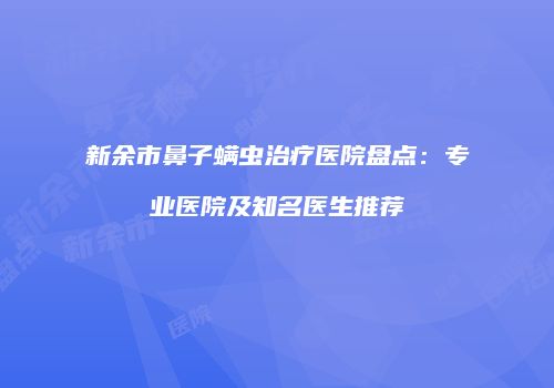 新余市鼻子螨虫治疗医院盘点：专业医院及知名医生推荐