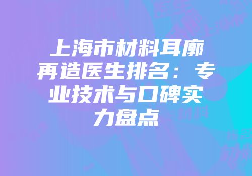 上海市材料耳廓再造医生排名：专业技术与口碑实力盘点