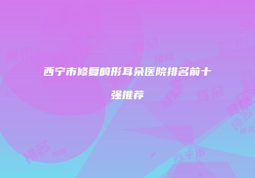西宁市修复畸形耳朵医院排名前十强推荐