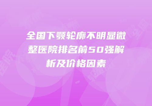 全国下颚轮廓不明显微整医院排名前50强解析及价格因素