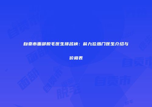 自贡市面部脱毛医生排名榜：前九位热门医生介绍与价格表