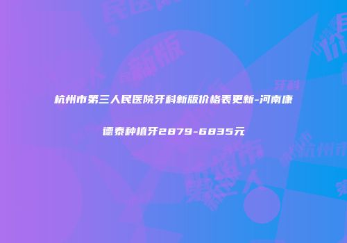 杭州市第三人民医院牙科新版价格表更新-河南康德泰种植牙2879-6835元