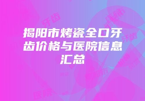 揭阳市烤瓷全口牙齿价格与医院信息汇总