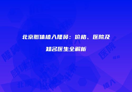 北京膨体植入隆鼻：价格、医院及知名医生全解析