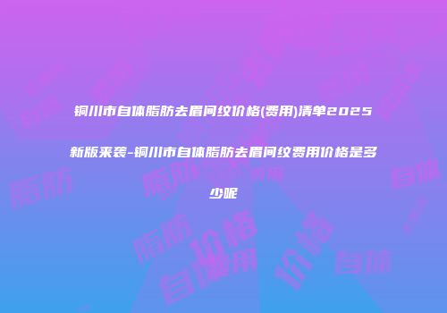 铜川市自体脂肪去眉间纹价格(费用)清单2025新版来袭-铜川市自体脂肪去眉间纹费用价格是多少呢