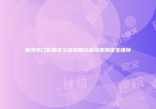 普洱市口腔固定义齿修复价格及医院医生推荐