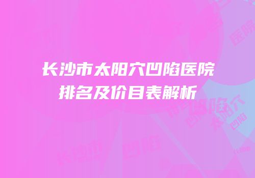 长沙市太阳穴凹陷医院排名及价目表解析