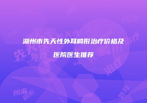 湖州市先天性外耳畸形治疗价格及医院医生推荐