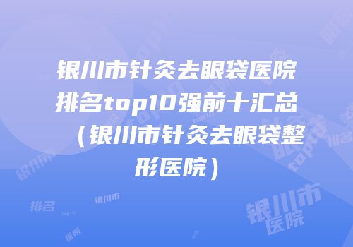 银川市针灸去眼袋医院排名top10强前十汇总（银川市针灸去眼袋整形医院）