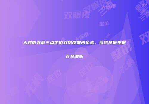 大连市无痕三点定位双眼皮整形价格、医院及医生推荐全解析