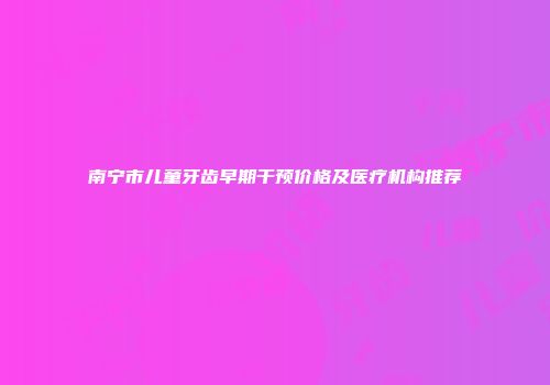 南宁市儿童牙齿早期干预价格及医疗机构推荐